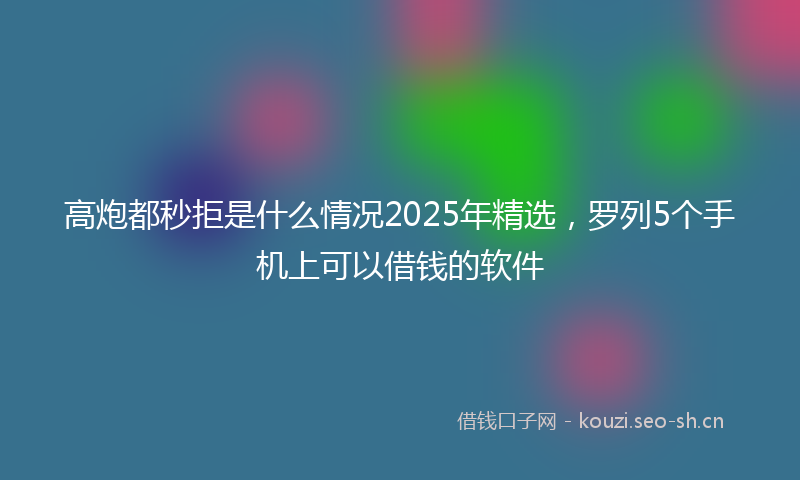 高炮都秒拒是什么情况2025年精选，罗列5个手机上可以借钱的软件