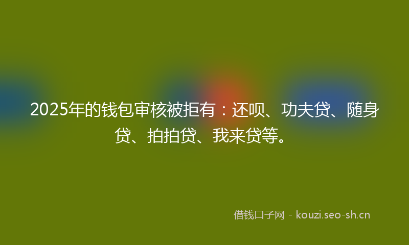 2025年的钱包审核被拒有：还呗、功夫贷、随身贷、拍拍贷、我来贷等。