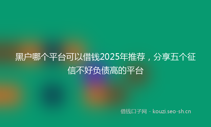 黑户哪个平台可以借钱2025年推荐，分享五个征信不好负债高的平台