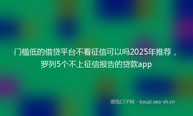 门槛低的借贷平台不看征信可以吗2025年推荐，罗列5个不上征信报告的贷款app
