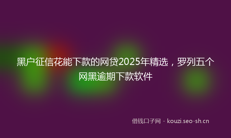 黑户征信花能下款的网贷2025年精选，罗列五个网黑逾期下款软件