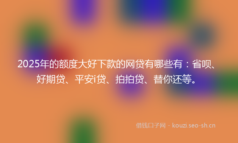 2025年的额度大好下款的网贷有哪些有：省呗、好期贷、平安i贷、拍拍贷、替你还等。