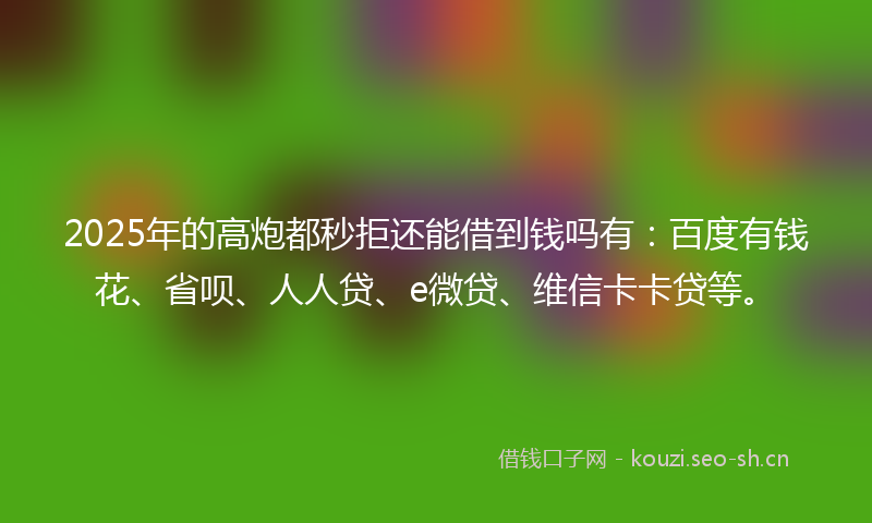 2025年的高炮都秒拒还能借到钱吗有:百度有钱花、省呗、人人贷、e微贷、维信卡卡贷等。