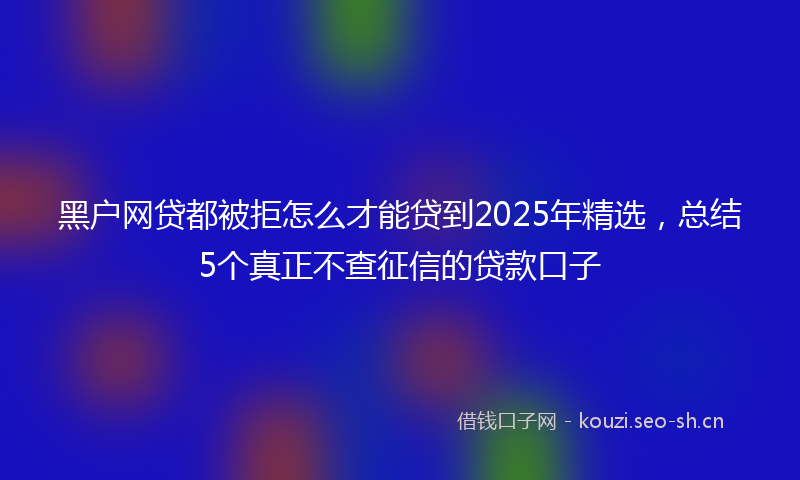 黑户网贷都被拒怎么才能贷到2025年精选，总结5个真正不查征信的贷款口子