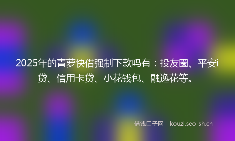 2025年的青萝快借强制下款吗有：投友圈、平安i贷、信用卡贷、小花钱包、融逸花等。
