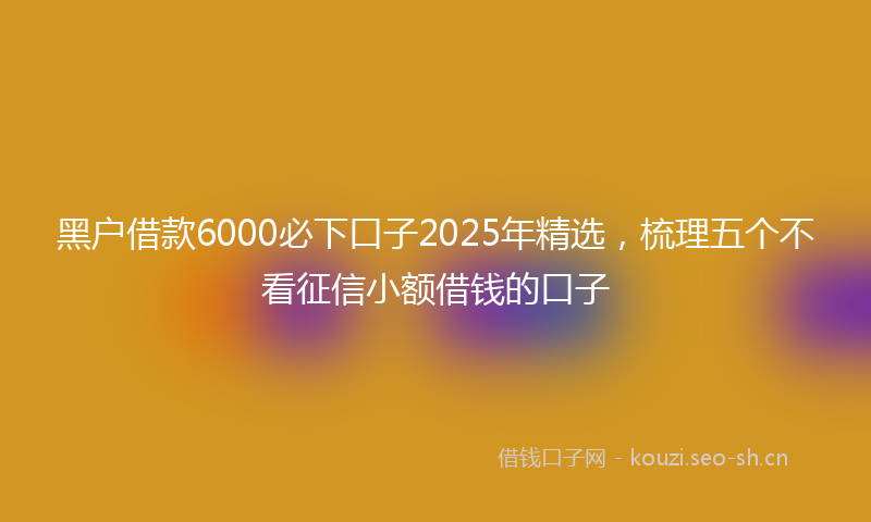 黑户借款6000必下口子2025年精选,梳理五个不看征信小额借钱的口子