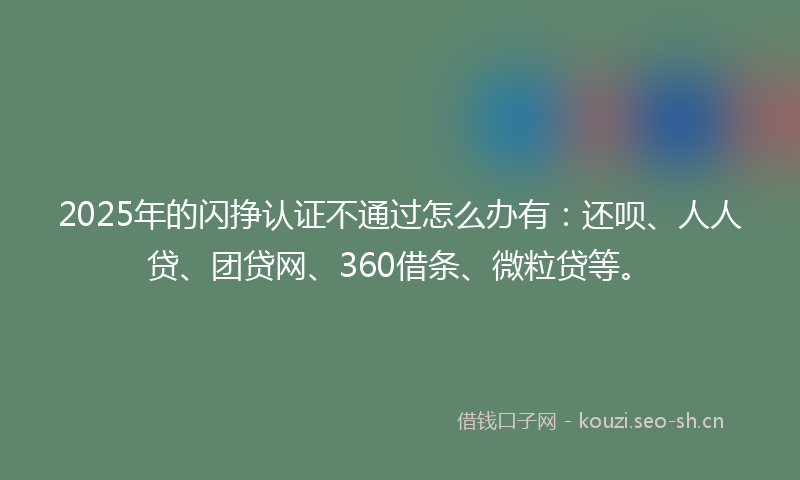 2025年的闪挣认证不通过怎么办有：还呗、人人贷、团贷网、360借条、微粒贷等。