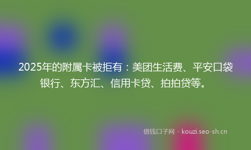 2025年的附属卡被拒有：美团生活费、平安口袋银行、东方汇、信用卡贷、拍拍贷等。