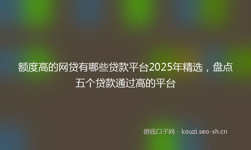 额度高的网贷有哪些贷款平台2025年精选，盘点五个贷款通过高的平台