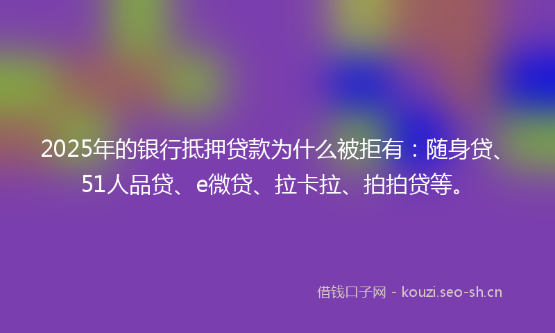 2025年的银行抵押贷款为什么被拒有：随身贷、51人品贷、e微贷、拉卡拉、拍拍贷等。
