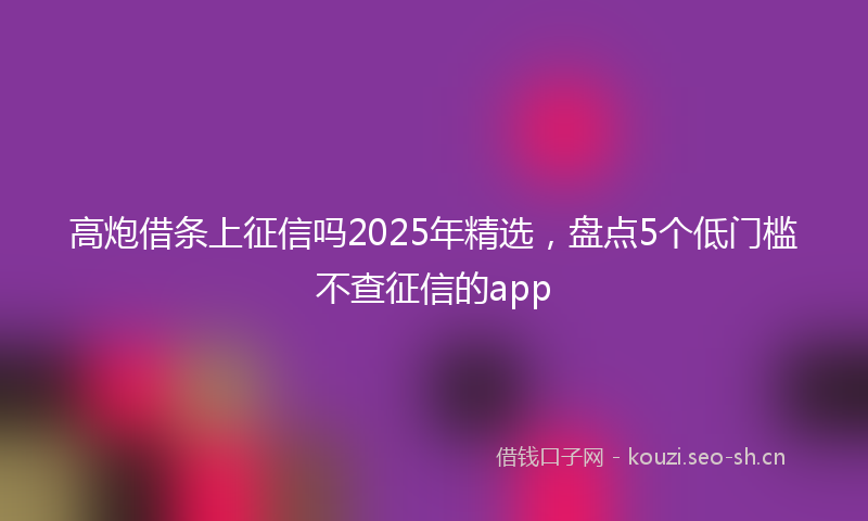 高炮借条上征信吗2025年精选，盘点5个低门槛不查征信的app