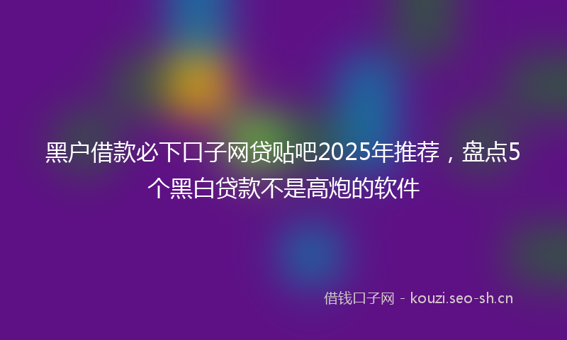 黑户借款必下口子网贷贴吧2025年推荐，盘点5个黑白贷款不是高炮的软件