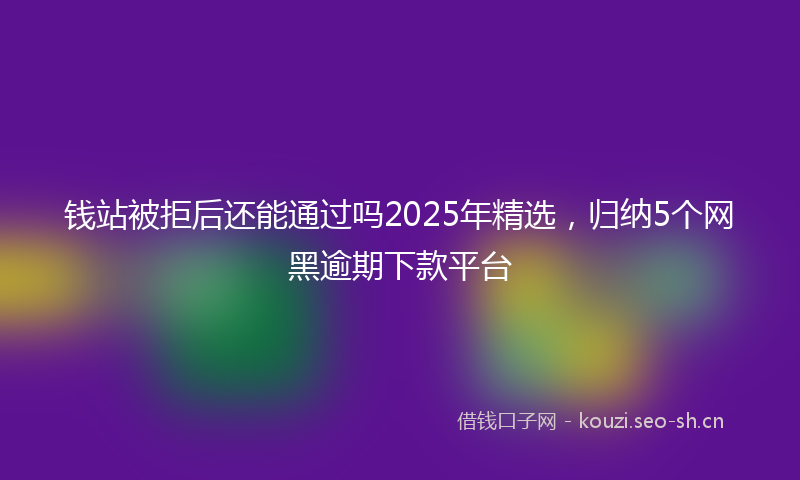 钱站被拒后还能通过吗2025年精选,归纳5个网黑逾期下款平台