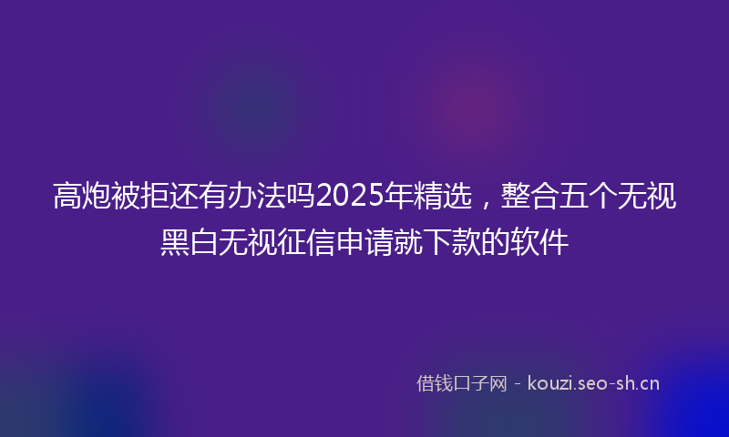 高炮被拒还有办法吗2025年精选，整合五个无视黑白无视征信申请就下款的软件