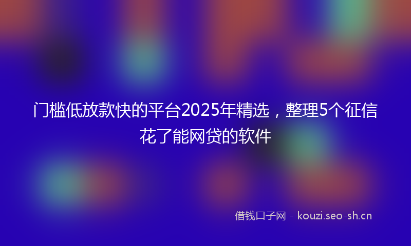 门槛低放款快的平台2025年精选，整理5个征信花了能网贷的软件