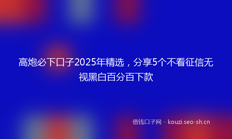 高炮必下口子2025年精选，分享5个不看征信无视黑白百分百下款