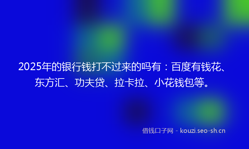 2025年的银行钱打不过来的吗有：百度有钱花、东方汇、功夫贷、拉卡拉、小花钱包等。