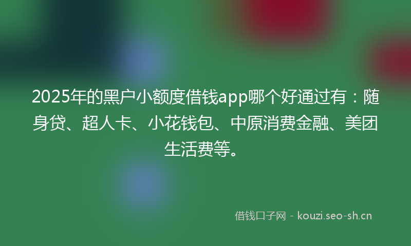 2025年的黑户小额度借钱app哪个好通过有：随身贷、超人卡、小花钱包、中原消费金融、美团生活费等。