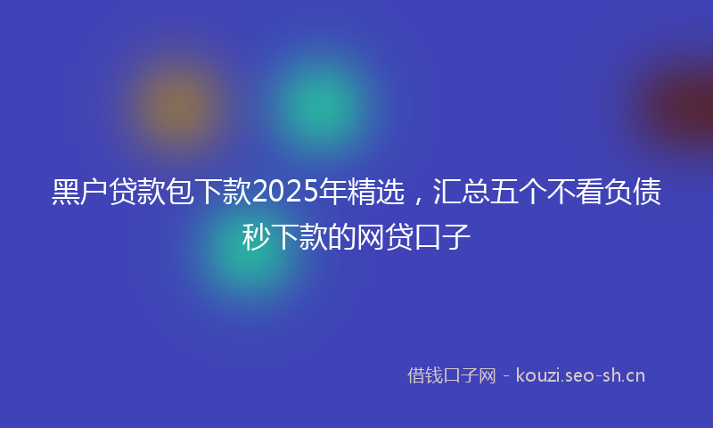 黑户贷款包下款2025年精选，汇总五个不看负债秒下款的网贷口子