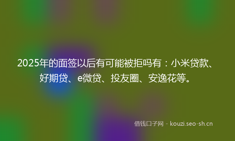 2025年的面签以后有可能被拒吗有：小米贷款、好期贷、e微贷、投友圈、安逸花等。