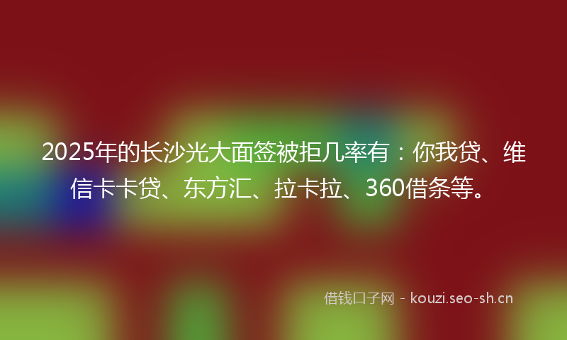 2025年的长沙光大面签被拒几率有:你我贷、维信卡卡贷、东方汇、拉卡拉、360借条等。