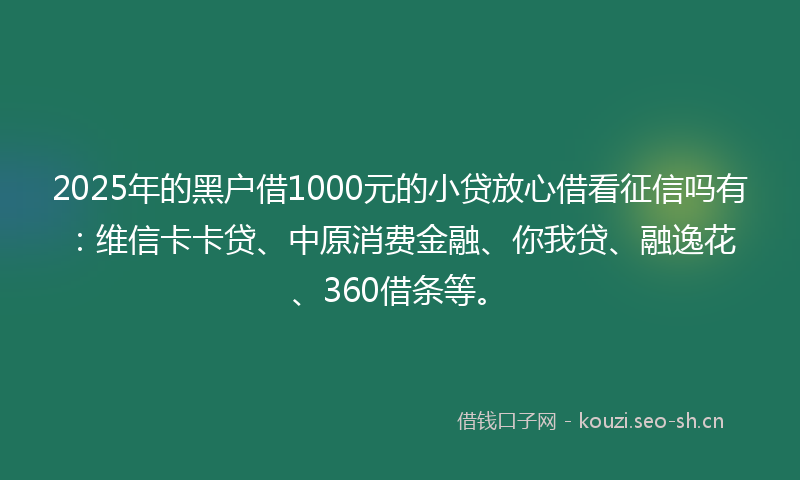 2025年的黑户借1000元的小贷放心借看征信吗有：维信卡卡贷、中原消费金融、你我贷、融逸花、360借条等。