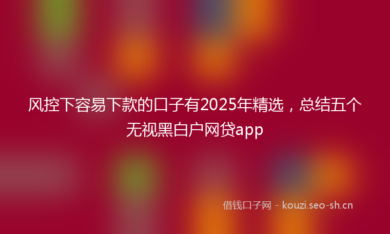 风控下容易下款的口子有2025年精选，总结五个无视黑白户网贷app