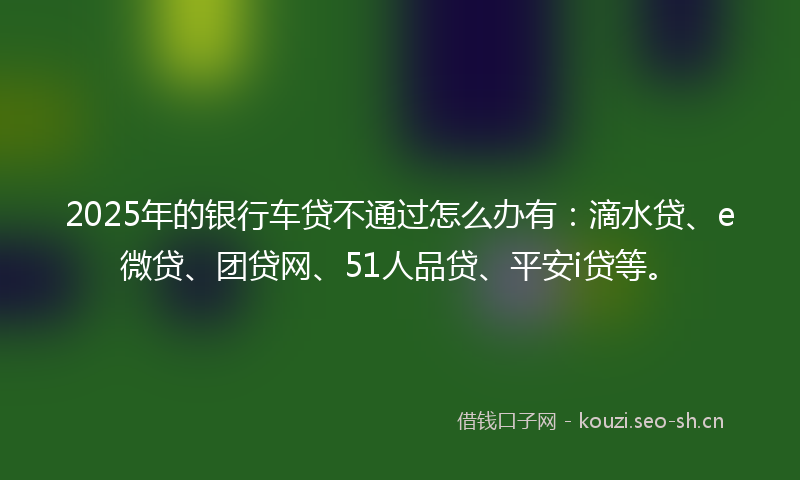 2025年的银行车贷不通过怎么办有:滴水贷、e微贷、团贷网、51人品贷、平安i贷等。