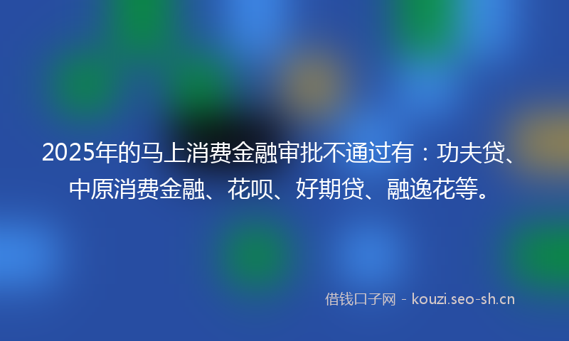 2025年的马上消费金融审批不通过有：功夫贷、中原消费金融、花呗、好期贷、融逸花等。