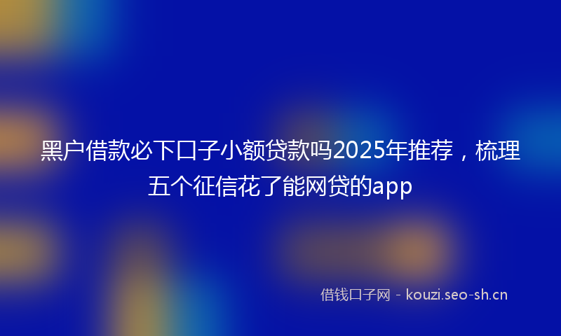 黑户借款必下口子小额贷款吗2025年推荐，梳理五个征信花了能网贷的app