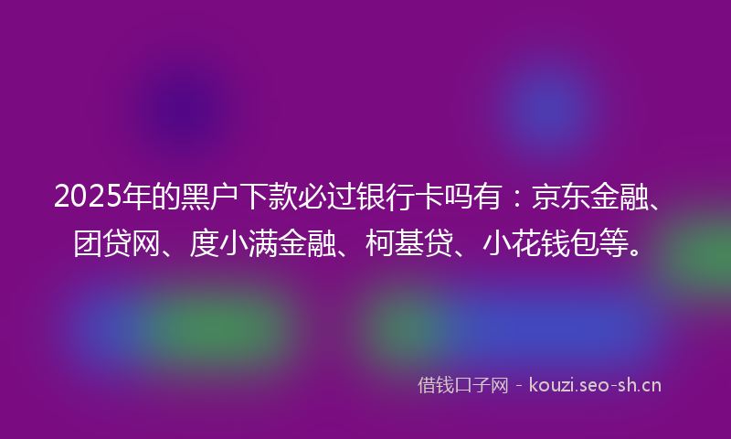 2025年的黑户下款必过银行卡吗有：京东金融、团贷网、度小满金融、柯基贷、小花钱包等。