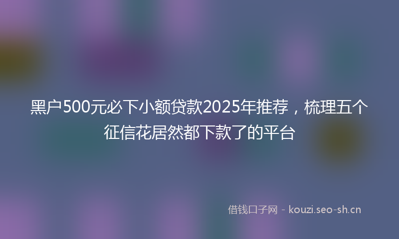 黑户500元必下小额贷款2025年推荐,梳理五个征信花居然都下款了的平台