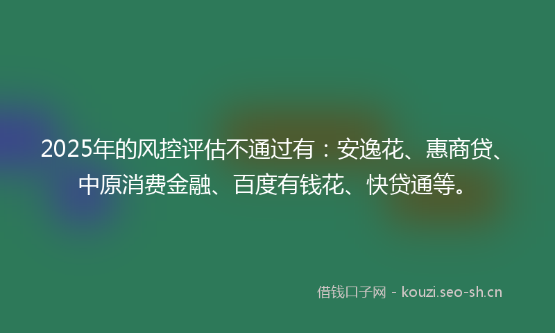 2025年的风控评估不通过有：安逸花、惠商贷、中原消费金融、百度有钱花、快贷通等。