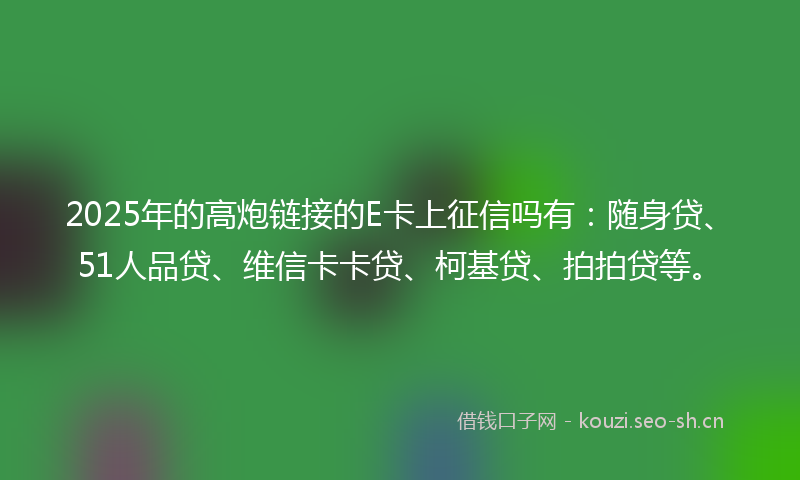 2025年的高炮链接的E卡上征信吗有：随身贷、51人品贷、维信卡卡贷、柯基贷、拍拍贷等。