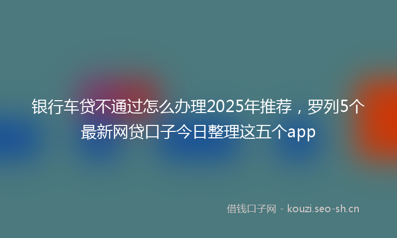 银行车贷不通过怎么办理2025年推荐，罗列5个最新网贷口子今日整理这五个app