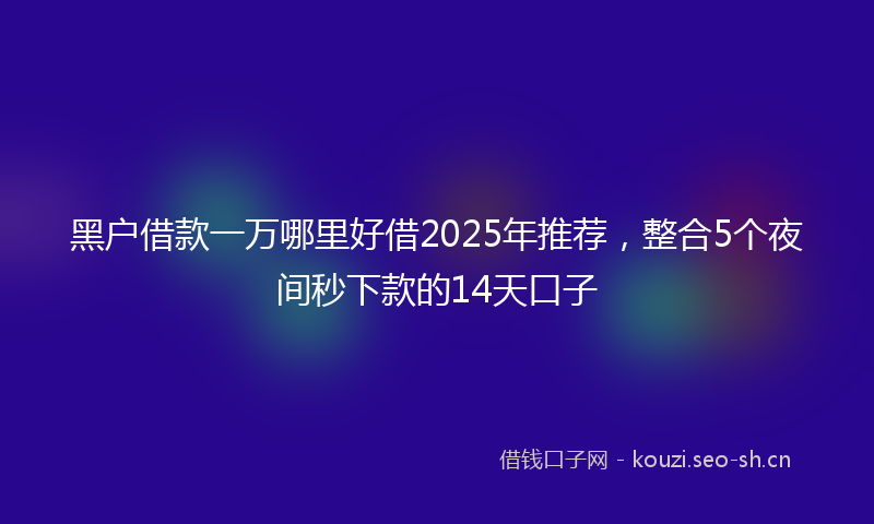 黑户借款一万哪里好借2025年推荐,整合5个夜间秒下款的14天口子