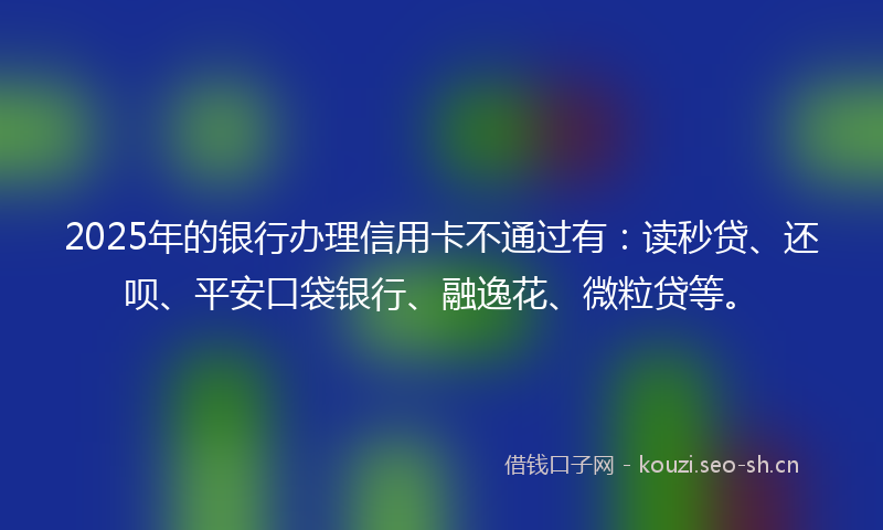 2025年的银行办理信用卡不通过有：读秒贷、还呗、平安口袋银行、融逸花、微粒贷等。