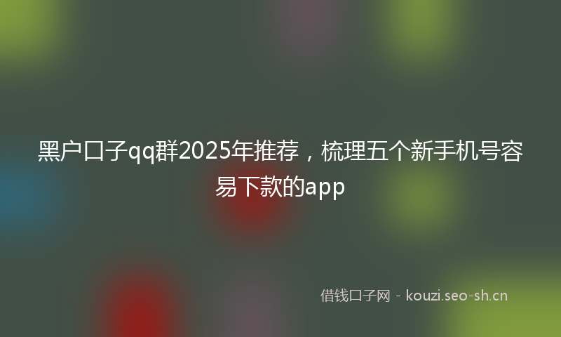 黑户口子qq群2025年推荐，梳理五个新手机号容易下款的app