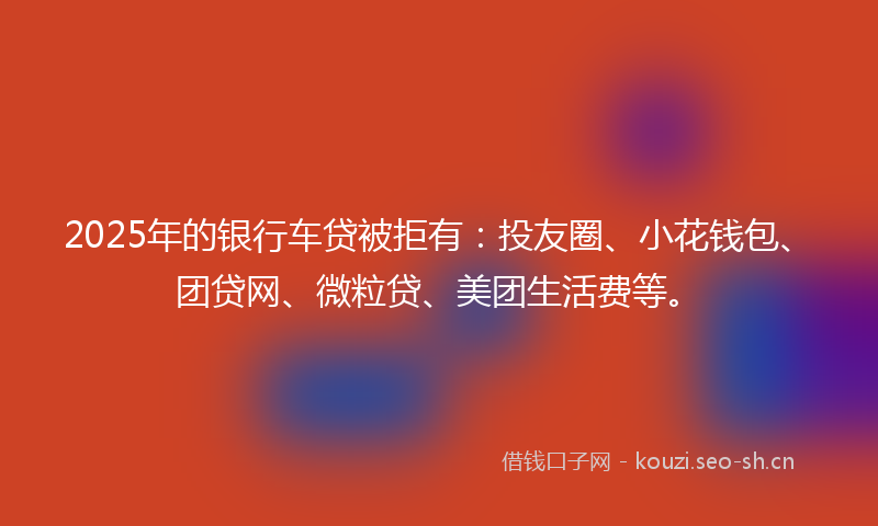 2025年的银行车贷被拒有：投友圈、小花钱包、团贷网、微粒贷、美团生活费等。
