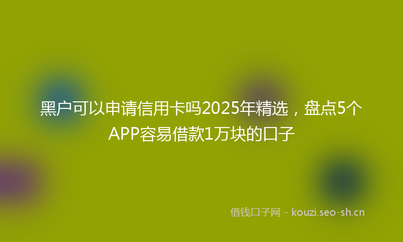 黑户可以申请信用卡吗2025年精选,盘点5个APP容易借款1万块的口子