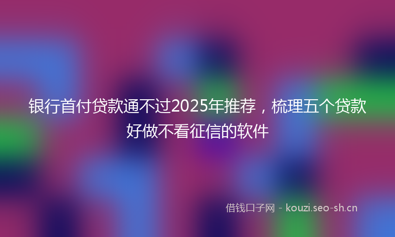 银行首付贷款通不过2025年推荐，梳理五个贷款好做不看征信的软件