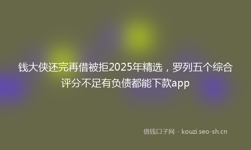 钱大侠还完再借被拒2025年精选，罗列五个综合评分不足有负债都能下款app