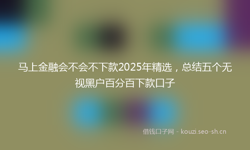 马上金融会不会不下款2025年精选，总结五个无视黑户百分百下款口子