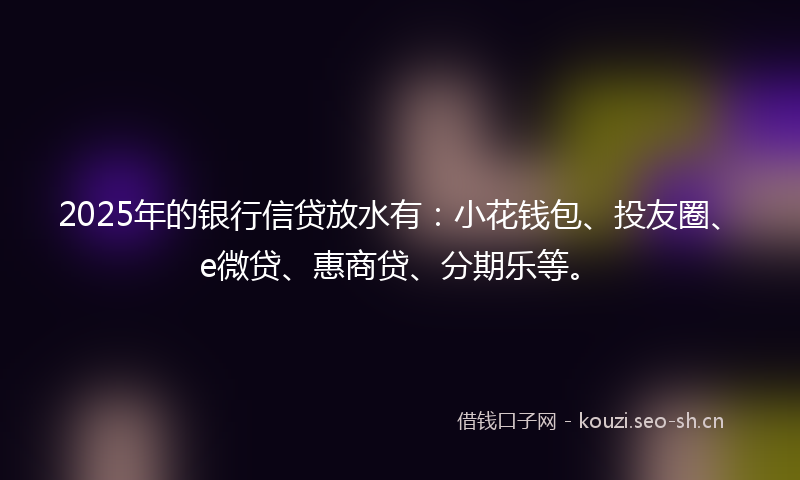 2025年的银行信贷放水有：小花钱包、投友圈、e微贷、惠商贷、分期乐等。