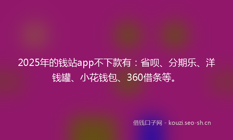2025年的钱站app不下款有：省呗、分期乐、洋钱罐、小花钱包、360借条等。