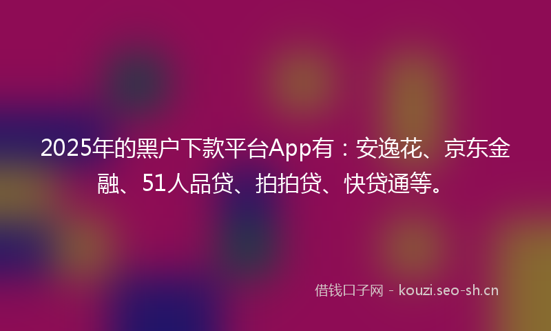 2025年的黑户下款平台App有：安逸花、京东金融、51人品贷、拍拍贷、快贷通等。