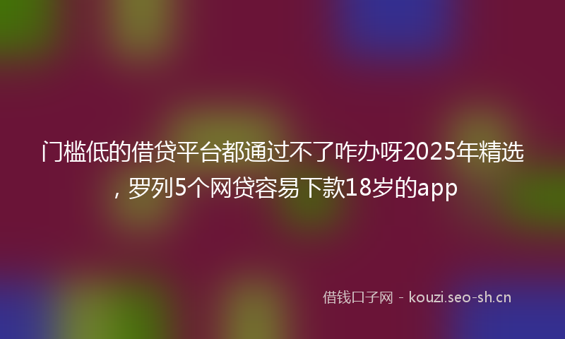 门槛低的借贷平台都通过不了咋办呀2025年精选，罗列5个网贷容易下款18岁的app