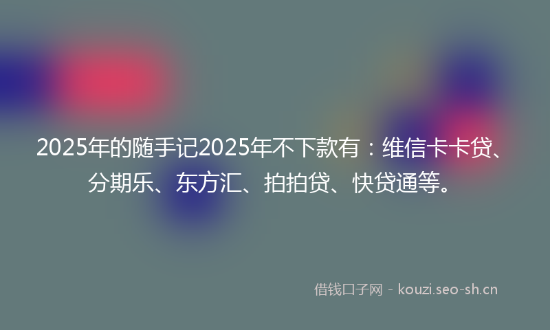 2025年的随手记2025年不下款有：维信卡卡贷、分期乐、东方汇、拍拍贷、快贷通等。