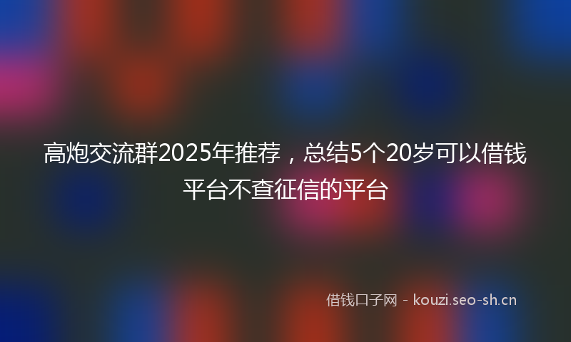 高炮交流群2025年推荐，总结5个20岁可以借钱平台不查征信的平台