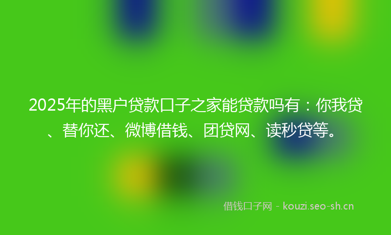 2025年的黑户贷款口子之家能贷款吗有：你我贷、替你还、微博借钱、团贷网、读秒贷等。